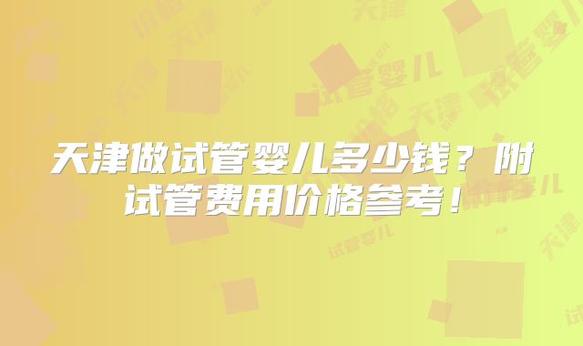 天津做试管婴儿多少钱？附试管费用价格参考！