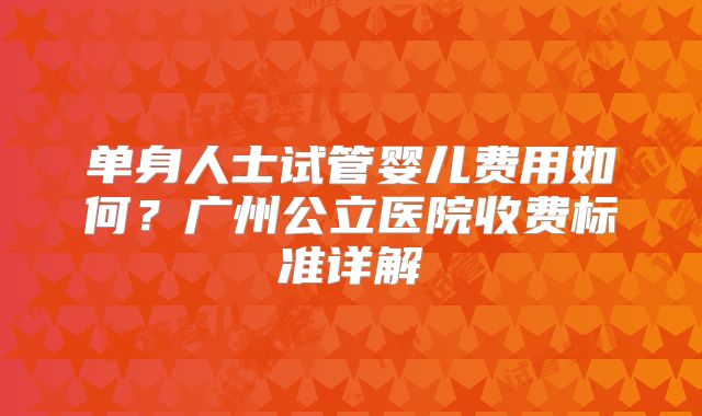 单身人士试管婴儿费用如何?广州公立医院收费标准详解