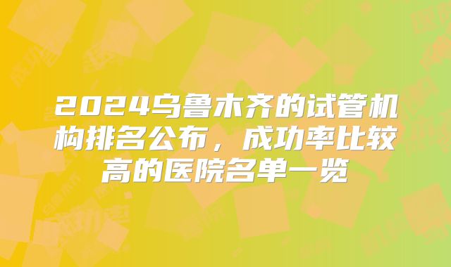 2024乌鲁木齐的试管机构排名公布，成功率比较高的医院名单一览