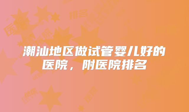 潮汕地区做试管婴儿好的医院，附医院排名