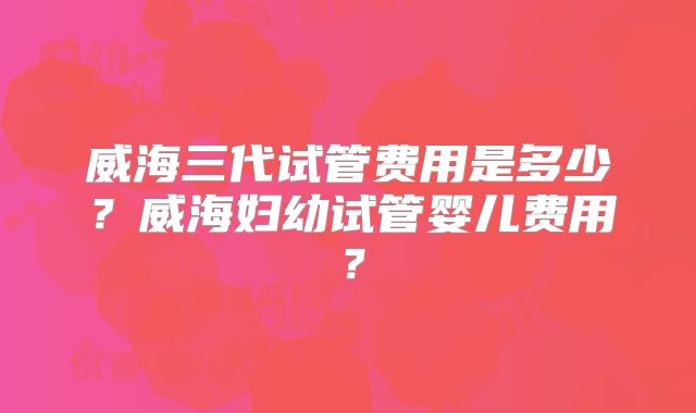 威海三代试管费用是多少？威海妇幼试管婴儿费用？