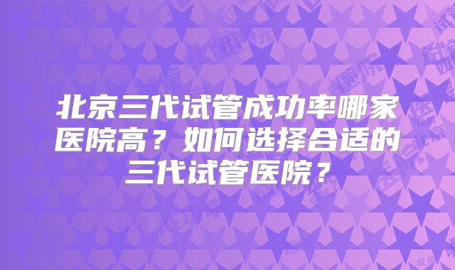 北京三代试管成功率哪家医院高？如何选择合适的三代试管医院？