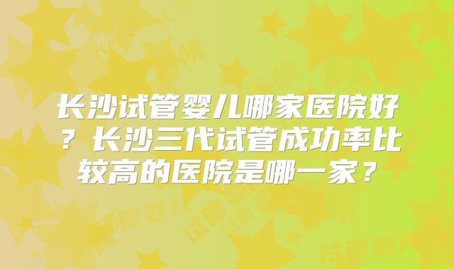 长沙试管婴儿哪家医院好?长沙三代试管成功率比较高的医院是哪一家?