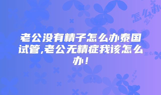 老公没有精子怎么办泰国试管,老公无精症我该怎么办！