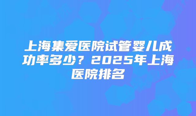 上海集爱医院试管婴儿成功率多少？2025年上海医院排名
