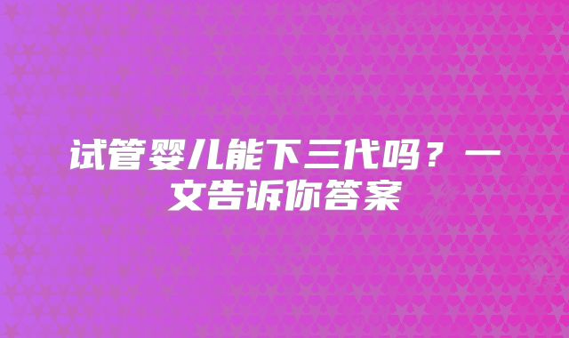 试管婴儿能下三代吗？一文告诉你答案