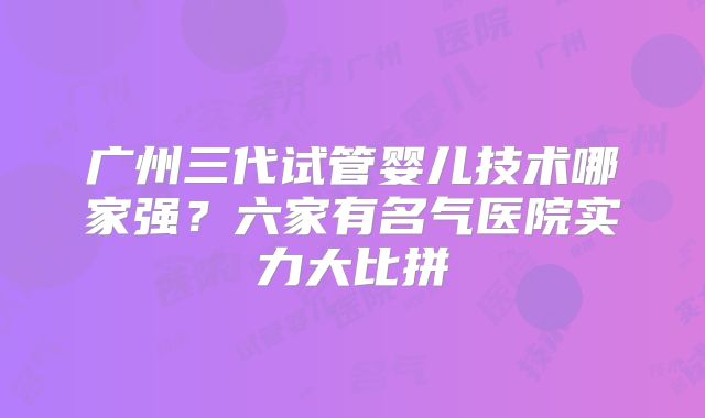 广州三代试管婴儿技术哪家强？六家有名气医院实力大比拼