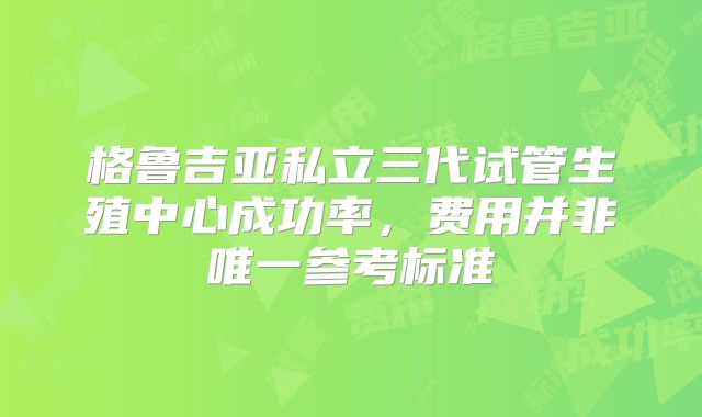 格鲁吉亚私立三代试管生殖中心成功率，费用并非唯一参考标准