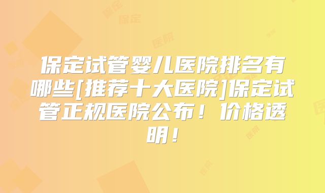 保定试管婴儿医院排名有哪些[推荐十大医院]保定试管正规医院公布！价格透明！