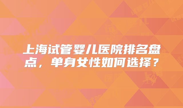 上海试管婴儿医院排名盘点，单身女性如何选择？