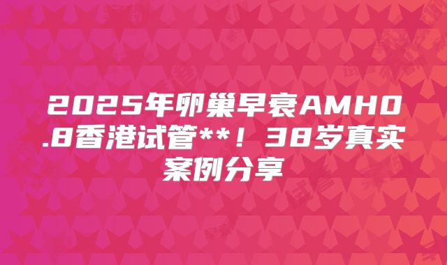 2025年卵巢早衰AMH0.8香港试管**！38岁真实案例分享