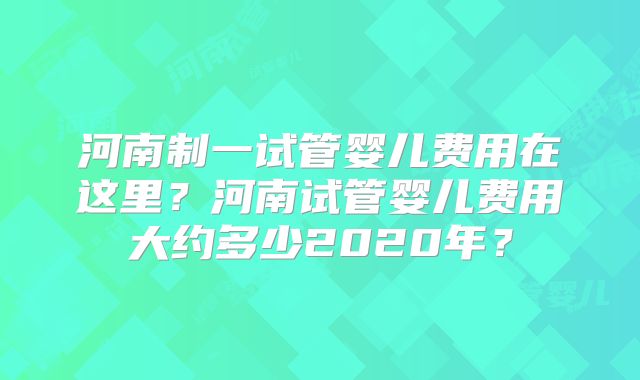 河南制一试管婴儿费用在这里？河南试管婴儿费用大约多少2020年？