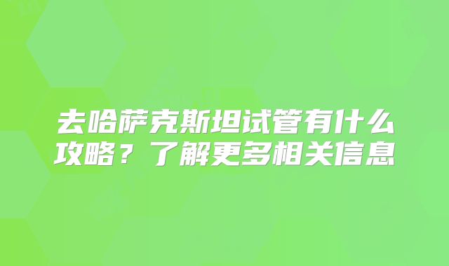 去哈萨克斯坦试管有什么攻略？了解更多相关信息