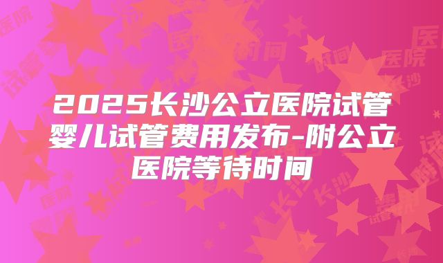 2025长沙公立医院试管婴儿试管费用发布-附公立医院等待时间