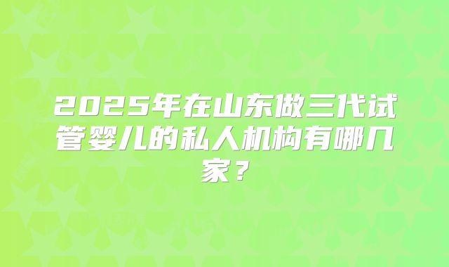 2025年在山东做三代试管婴儿的私人机构有哪几家？
