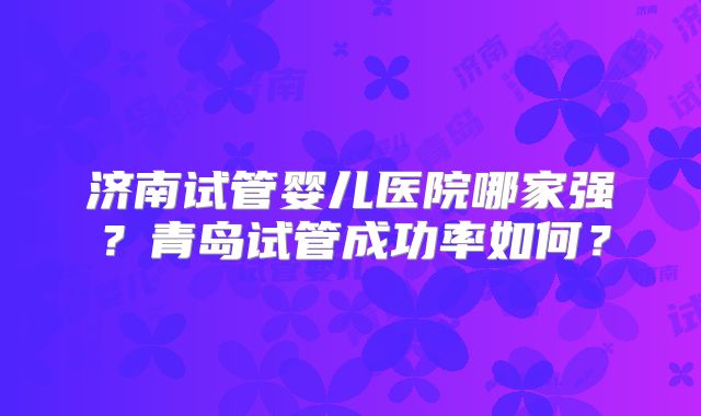 济南试管婴儿医院哪家强？青岛试管成功率如何？