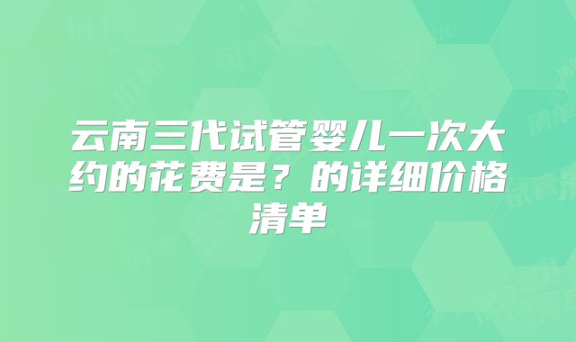云南三代试管婴儿一次大约的花费是？的详细价格清单
