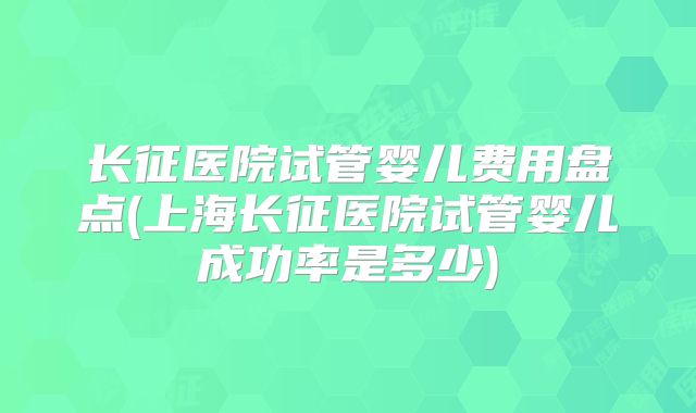 长征医院试管婴儿费用盘点(上海长征医院试管婴儿成功率是多少)