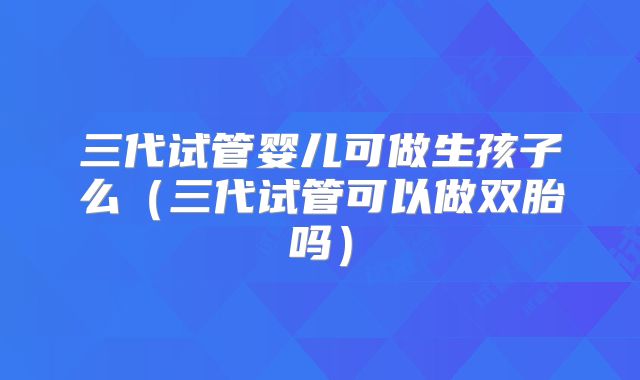 三代试管婴儿可做生孩子么（三代试管可以做双胎吗）