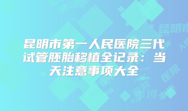 昆明市第一人民医院三代试管胚胎移植全记录:当天注意事项大全