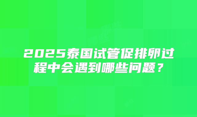 2025泰国试管促排卵过程中会遇到哪些问题？