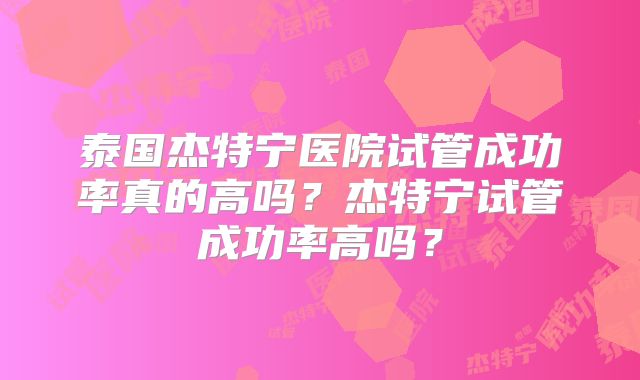 泰国杰特宁医院试管成功率真的高吗？杰特宁试管成功率高吗？