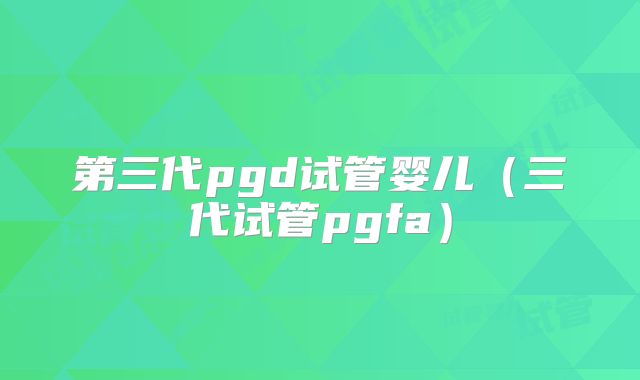 第三代pgd试管婴儿（三代试管pgfa）
