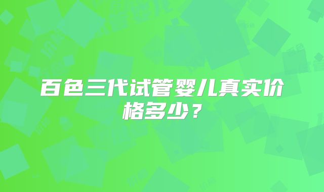百色三代试管婴儿真实价格多少?