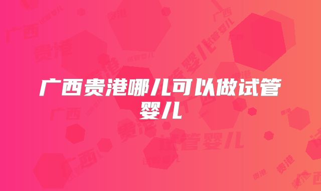 广西贵港哪儿可以做试管婴儿