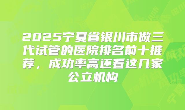 2025宁夏省银川市做三代试管的医院排名前十推荐，成功率高还看这几家公立机构