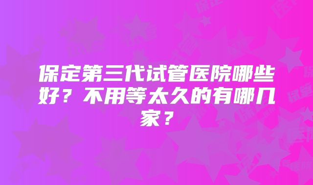 保定第三代试管医院哪些好？不用等太久的有哪几家？