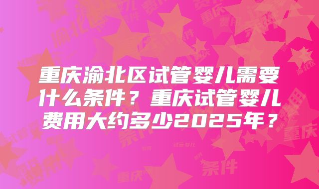 重庆渝北区试管婴儿需要什么条件？重庆试管婴儿费用大约多少2025年？