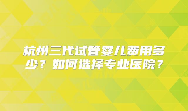 杭州三代试管婴儿费用多少？如何选择专业医院？