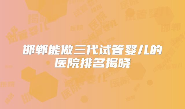 邯郸能做三代试管婴儿的医院排名揭晓