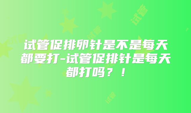 试管促排卵针是不是每天都要打-试管促排针是每天都打吗？！