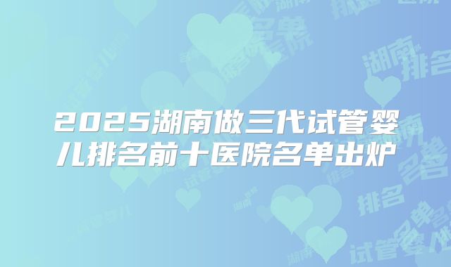 2025湖南做三代试管婴儿排名前十医院名单出炉