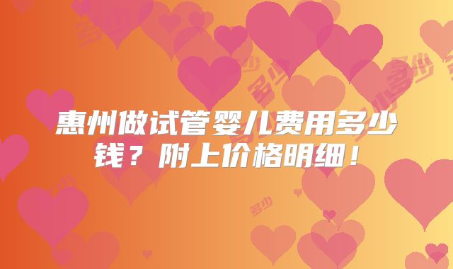 惠州做试管婴儿费用多少钱?附上价格明细!