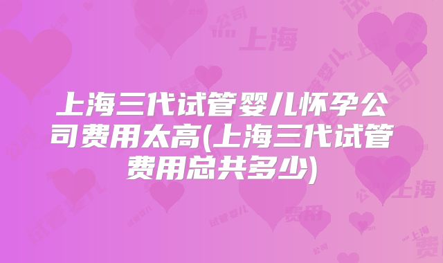 上海三代试管婴儿怀孕公司费用太高(上海三代试管费用总共多少)
