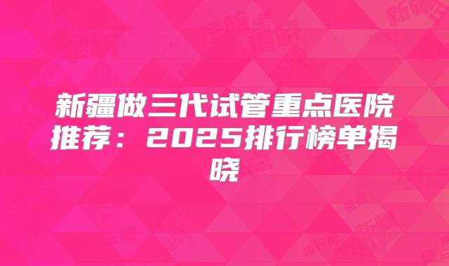 新疆做三代试管重点医院推荐：2025排行榜单揭晓