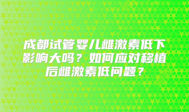 成都试管婴儿雌激素低下影响大吗？如何应对移植后雌激素低问题？