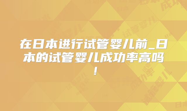 在日本进行试管婴儿前_日本的试管婴儿成功率高吗！