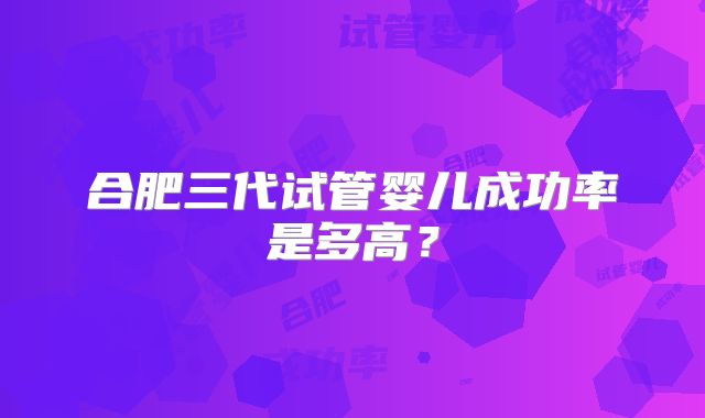 合肥三代试管婴儿成功率是多高？