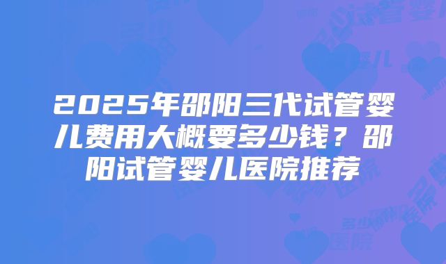 2025年邵阳三代试管婴儿费用大概要多少钱？邵阳试管婴儿医院推荐