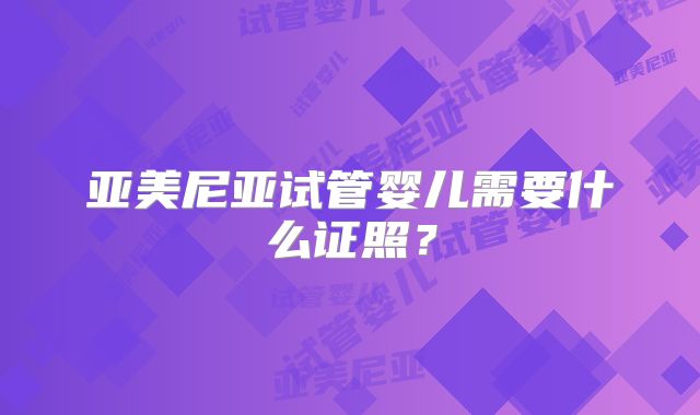亚美尼亚试管婴儿需要什么证照？