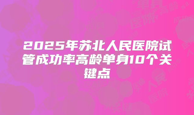 2025年苏北人民医院试管成功率高龄单身10个关键点