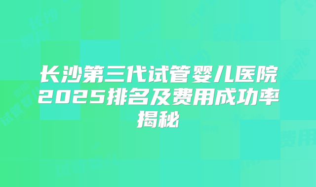 长沙第三代试管婴儿医院2025排名及费用成功率揭秘