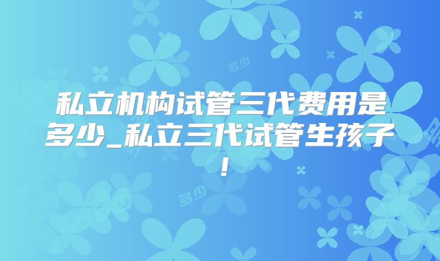 私立机构试管三代费用是多少_私立三代试管生孩子！
