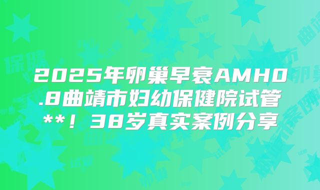 2025年卵巢早衰AMH0.8曲靖市妇幼保健院试管**！38岁真实案例分享