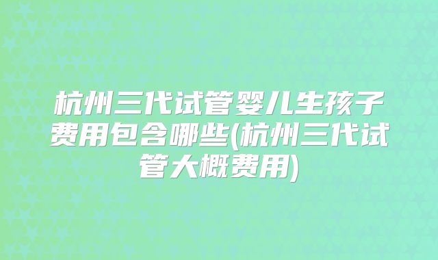 杭州三代试管婴儿生孩子费用包含哪些(杭州三代试管大概费用)