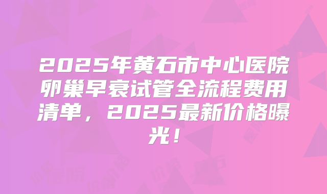 2025年黄石市中心医院卵巢早衰试管全流程费用清单，2025最新价格曝光！